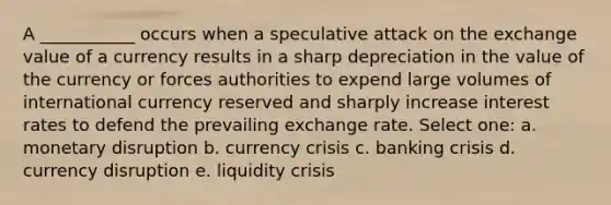 A ___________ occurs when a speculative attack on the exchange value of a currency results in a sharp depreciation in the value of the currency or forces authorities to expend large volumes of international currency reserved and sharply increase interest rates to defend the prevailing exchange rate. Select one: a. monetary disruption b. currency crisis c. banking crisis d. currency disruption e. liquidity crisis