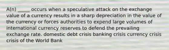 A(n) _____ occurs when a speculative attack on the exchange value of a currency results in a sharp depreciation in the value of the currency or forces authorities to expend large volumes of international currency reserves to defend the prevailing exchange rate. domestic debt crisis banking crisis currency crisis crisis of the World Bank