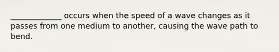 _____________ occurs when the speed of a wave changes as it passes from one medium to another, causing the wave path to bend.