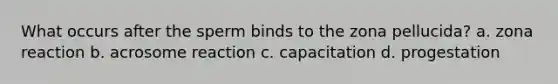 What occurs after the sperm binds to the zona pellucida? a. zona reaction b. acrosome reaction c. capacitation d. progestation