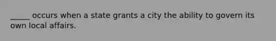 _____ occurs when a state grants a city the ability to govern its own local affairs.