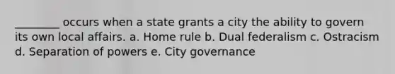 ________ occurs when a state grants a city the ability to govern its own local affairs. a. Home rule b. Dual federalism c. Ostracism d. Separation of powers e. City governance