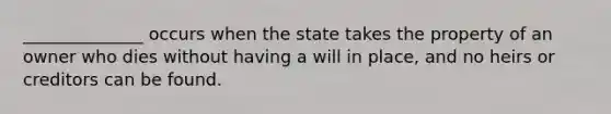 ______________ occurs when the state takes the property of an owner who dies without having a will in place, and no heirs or creditors can be found.