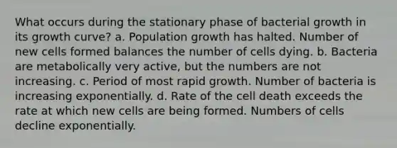 What occurs during the stationary phase of bacterial growth in its growth curve? a. Population growth has halted. Number of new cells formed balances the number of cells dying. b. Bacteria are metabolically very active, but the numbers are not increasing. c. Period of most rapid growth. Number of bacteria is increasing exponentially. d. Rate of the cell death exceeds the rate at which new cells are being formed. Numbers of cells decline exponentially.