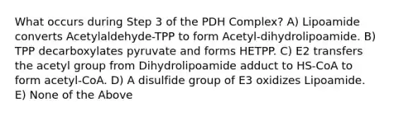 What occurs during Step 3 of the PDH Complex? A) Lipoamide converts Acetylaldehyde-TPP to form Acetyl-dihydrolipoamide. B) TPP decarboxylates pyruvate and forms HETPP. C) E2 transfers the acetyl group from Dihydrolipoamide adduct to HS-CoA to form acetyl-CoA. D) A disulfide group of E3 oxidizes Lipoamide. E) None of the Above