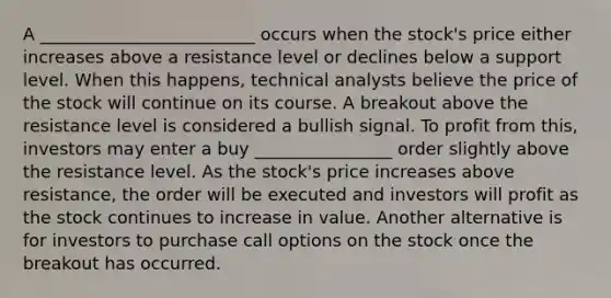 A _________________________ occurs when the stock's price either increases above a resistance level or declines below a support level. When this happens, technical analysts believe the price of the stock will continue on its course. A breakout above the resistance level is considered a bullish signal. To profit from this, investors may enter a buy ________________ order slightly above the resistance level. As the stock's price increases above resistance, the order will be executed and investors will profit as the stock continues to increase in value. Another alternative is for investors to purchase call options on the stock once the breakout has occurred.