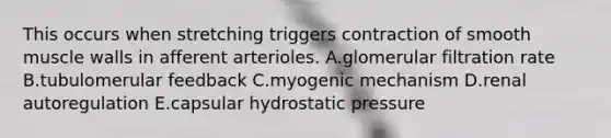 This occurs when stretching triggers contraction of smooth muscle walls in afferent arterioles. A.glomerular filtration rate B.tubulomerular feedback C.myogenic mechanism D.renal autoregulation E.capsular hydrostatic pressure