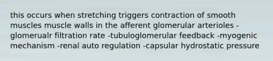 this occurs when stretching triggers contraction of smooth muscles muscle walls in the afferent glomerular arterioles -glomerualr filtration rate -tubuloglomerular feedback -myogenic mechanism -renal auto regulation -capsular hydrostatic pressure