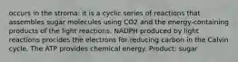 occurs in the stroma: it is a cyclic series of reactions that assembles sugar molecules using CO2 and the energy-containing products of the light reactions. NADPH produced by light reactions procides the electrons for reducing carbon in the Calvin cycle. The ATP provides chemical energy. Product: sugar