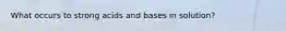 What occurs to strong acids and bases in solution?