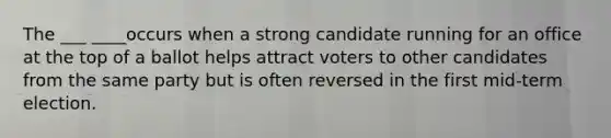 The ___ ____occurs when a strong candidate running for an office at the top of a ballot helps attract voters to other candidates from the same party but is often reversed in the first mid-term election.