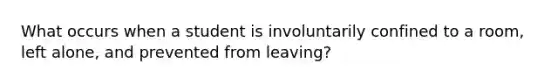 What occurs when a student is involuntarily confined to a room, left alone, and prevented from leaving?