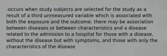 -occurs when study subjects are selected for the study as a result of a third unmeasured variable which is associated with both the exposure and the outcome. there may be association between diseases or between characteristics and a disease related to the admission to a hospital for those with a disease, without the disease but with symptoms, and those with only the characteristics of the disease