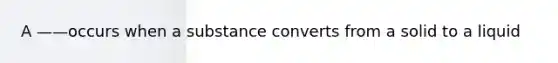 A ——occurs when a substance converts from a solid to a liquid