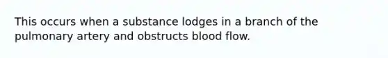 This occurs when a substance lodges in a branch of the pulmonary artery and obstructs blood flow.