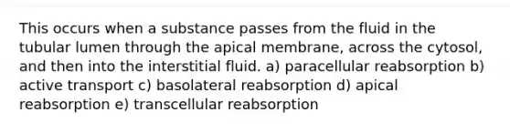 This occurs when a substance passes from the fluid in the tubular lumen through the apical membrane, across the cytosol, and then into the interstitial fluid. a) paracellular reabsorption b) active transport c) basolateral reabsorption d) apical reabsorption e) transcellular reabsorption