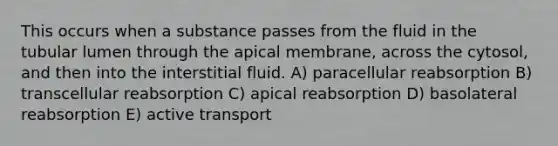 This occurs when a substance passes from the fluid in the tubular lumen through the apical membrane, across the cytosol, and then into the interstitial fluid. A) paracellular reabsorption B) transcellular reabsorption C) apical reabsorption D) basolateral reabsorption E) active transport