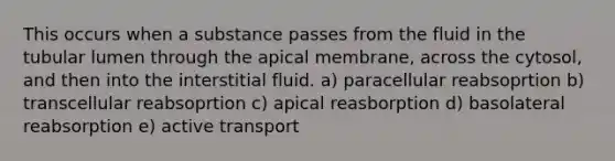 This occurs when a substance passes from the fluid in the tubular lumen through the apical membrane, across the cytosol, and then into the interstitial fluid. a) paracellular reabsoprtion b) transcellular reabsoprtion c) apical reasborption d) basolateral reabsorption e) active transport