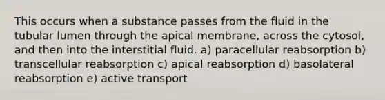 This occurs when a substance passes from the fluid in the tubular lumen through the apical membrane, across the cytosol, and then into the interstitial fluid. a) paracellular reabsorption b) transcellular reabsorption c) apical reabsorption d) basolateral reabsorption e) active transport