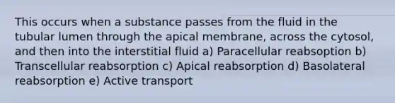 This occurs when a substance passes from the fluid in the tubular lumen through the apical membrane, across the cytosol, and then into the interstitial fluid a) Paracellular reabsoption b) Transcellular reabsorption c) Apical reabsorption d) Basolateral reabsorption e) Active transport