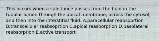 This occurs when a substance passes from the fluid in the tubular lumen through the apical membrane, across the cytosol, and then into the interstitial fluid. A.paracellular reabsoprtion B.transcellular reabsoprtion C.apical reasborption D.basolateral reabsorption E.active transport