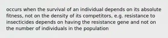 occurs when the survival of an individual depends on its absolute fitness, not on the density of its competitors, e.g. resistance to insecticides depends on having the resistance gene and not on the number of individuals in the population