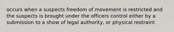 occurs when a suspects freedom of movement is restricted and the suspects is brought under the officers control either by a submission to a show of legal authority, or physical restraint