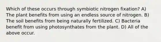 Which of these occurs through symbiotic nitrogen fixation? A) The plant benefits from using an endless source of nitrogen. B) The soil benefits from being naturally fertilized. C) Bacteria benefit from using photosynthates from the plant. D) All of the above occur.