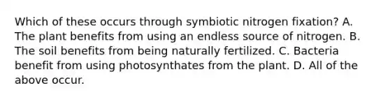 Which of these occurs through symbiotic nitrogen fixation? A. The plant benefits from using an endless source of nitrogen. B. The soil benefits from being naturally fertilized. C. Bacteria benefit from using photosynthates from the plant. D. All of the above occur.