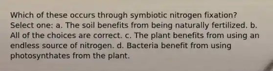 Which of these occurs through symbiotic nitrogen fixation? Select one: a. The soil benefits from being naturally fertilized. b. All of the choices are correct. c. The plant benefits from using an endless source of nitrogen. d. Bacteria benefit from using photosynthates from the plant.