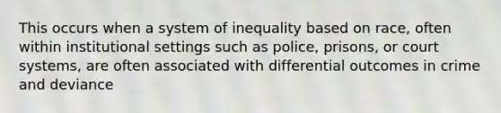 This occurs when a system of inequality based on race, often within institutional settings such as police, prisons, or court systems, are often associated with differential outcomes in crime and deviance