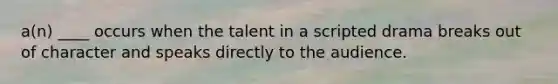 a(n) ____ occurs when the talent in a scripted drama breaks out of character and speaks directly to the audience.