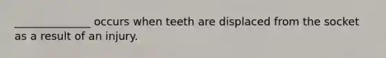 ______________ occurs when teeth are displaced from the socket as a result of an injury.