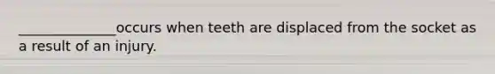 ______________occurs when teeth are displaced from the socket as a result of an injury.