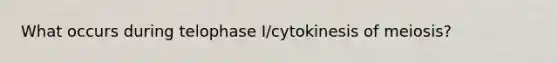 What occurs during telophase I/cytokinesis of meiosis?