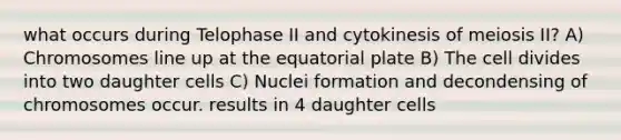 what occurs during Telophase II and cytokinesis of meiosis II? A) Chromosomes line up at the equatorial plate B) The cell divides into two daughter cells C) Nuclei formation and decondensing of chromosomes occur. results in 4 daughter cells