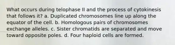 What occurs during telophase II and the process of cytokinesis that follows it? a. Duplicated chromosomes line up along the equator of the cell. b. Homologous pairs of chromosomes exchange alleles. c. Sister chromatids are separated and move toward opposite poles. d. Four haploid cells are formed.