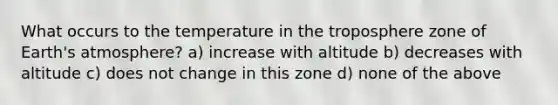 What occurs to the temperature in the troposphere zone of Earth's atmosphere? a) increase with altitude b) decreases with altitude c) does not change in this zone d) none of the above