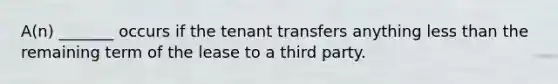 A(n) _______ occurs if the tenant transfers anything <a href='https://www.questionai.com/knowledge/k7BtlYpAMX-less-than' class='anchor-knowledge'>less than</a> the remaining term of the lease to a third party.