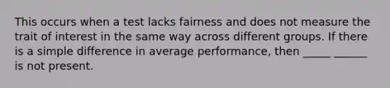 This occurs when a test lacks fairness and does not measure the trait of interest in the same way across different groups. If there is a simple difference in average performance, then _____ ______ is not present.