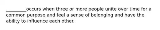 _________occurs when three or more people unite over time for a common purpose and feel a sense of belonging and have the ability to influence each other.