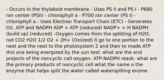 - Occurs in the thylakoid membrane - Uses PS II and PS I - P680 rxn center (PSII) - chlorophyll a - P700 rxn center (PS I) - chlorophyll a - Uses Electron Transport Chain (ETC) - Generates O2, ATP and NADPH ADP + ATP (reduced) NADP+ + H NADPH (build up) (reduced) -Oxygen comes from the splitting of H2O, not CO2 H2O 1/2 O2 + 2H+ (Oxiized) it go to one portion to the next and the next to the photosystem 2 and then to made ATP this one being energized by the sun test: what are the end projects of the noncyclic cell oxygen- ATP-NADPH reask- what are the primary products of noncyclic cell what the name o the enzyme that helps split the water called waterspilting enzme