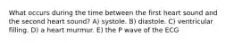 What occurs during the time between the first heart sound and the second heart sound? A) systole. B) diastole. C) ventricular filling. D) a heart murmur. E) the P wave of the ECG