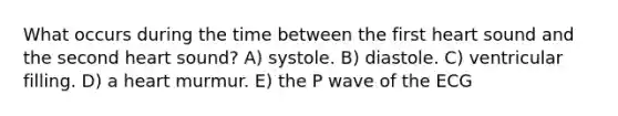 What occurs during the time between the first heart sound and the second heart sound? A) systole. B) diastole. C) ventricular filling. D) a heart murmur. E) the P wave of the ECG