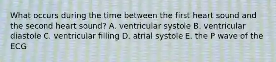 What occurs during the time between the first heart sound and the second heart sound? A. ventricular systole B. ventricular diastole C. ventricular filling D. atrial systole E. the P wave of the ECG