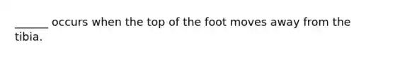 ______ occurs when the top of the foot moves away from the tibia.