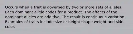 Occurs when a trait is governed by two or more sets of alleles. Each dominant allele codes for a product. The effects of the dominant alleles are additive. The result is continuous variation. Examples of traits include size or height shape weight and skin color.