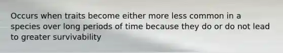 Occurs when traits become either more less common in a species over long periods of time because they do or do not lead to greater survivability