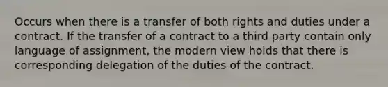 Occurs when there is a transfer of both rights and duties under a contract. If the transfer of a contract to a third party contain only language of assignment, the modern view holds that there is corresponding delegation of the duties of the contract.