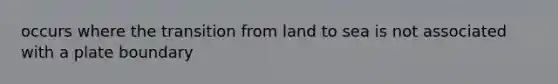 occurs where the transition from land to sea is not associated with a plate boundary